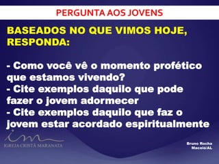PERGUNTA AOS JOVENS
BASEADOS NO QUE VIMOS HOJE,
RESPONDA:
- Como você vê o momento profético
que estamos vivendo?
- Cite exemplos daquilo que pode
fazer o jovem adormecer
- Cite exemplos daquilo que faz o
jovem estar acordado espiritualmente
Bruno Rocha
Maceió/AL
 