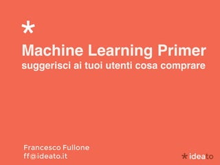 Machine Learning Primer
suggerisci ai tuoi utenti cosa comprare
Francesco Fullone 
ff@ideato.it
 