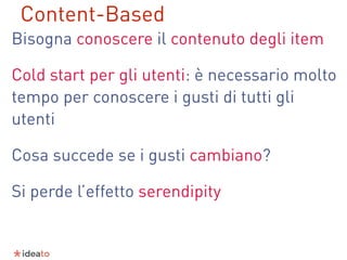 Bisogna conoscere il contenuto degli item
Cold start per gli utenti: è necessario molto
tempo per conoscere i gusti di tutti gli
utenti
Cosa succede se i gusti cambiano?
Si perde l’effetto serendipity
Content-Based
 