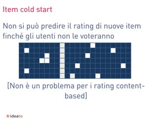 Item cold start
Non si può predire il rating di nuove item
ﬁnché gli utenti non le voteranno
[Non è un problema per i rating content-
based]
 