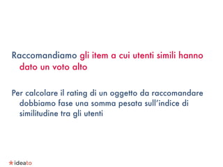 Raccomandiamo gli item a cui utenti simili hanno
dato un voto alto
Per calcolare il rating di un oggetto da raccomandare
dobbiamo fase una somma pesata sull’indice di
similitudine tra gli utenti
 