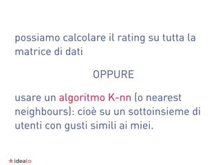 possiamo calcolare il rating su tutta la
matrice di dati
OPPURE
usare un algoritmo K-nn (o nearest
neighbours): cioè su un sottoinsieme di
utenti con gusti simili ai miei.
 