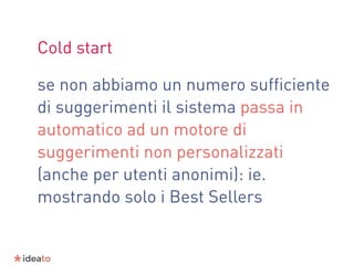 Cold start
se non abbiamo un numero sufﬁciente
di suggerimenti il sistema passa in
automatico ad un motore di
suggerimenti non personalizzati
(anche per utenti anonimi): ie.
mostrando solo i Best Sellers
 