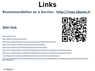 Links
Recommendation as a Service - http://raas.ideato.it
Altri link
http://actionml.com/
https://github.com/grahamjenson/ger
http://www.emailvendorselection.com/recommendation-engines-for-email-marketing/
https://www.coursera.org/learn/recommender-systems-introduction
https://blog.mozilla.org/ux/2014/04/the-experience-of-mind-reading/
https://www.analyticsvidhya.com/blog/2015/08/beginners-guide-learn-content-based-recommender-systems/
https://www.analyticsvidhya.com/blog/2015/08/beginners-guide-learn-content-based-recommender-systems/
www.slideshare.net/treygrainger/building-a-real-time-solrpowered-recommendation-engine
http://www.slideshare.net/NYCPredictiveAnalytics/building-a-recommendation-engine-an-example-of-a-product-recommendation-engine?
next_slideshow=1
 
