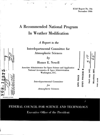 ICAS Report No. 10a
November 1966

A Recommended National Program

In Weather Modification
A Report to the
Interdepartmental Committee for
Atmospheric Sciences

bY
Homer E. Newell
Associate Administrator for Space Science and Application
National Aeronautics Si Space Administration
Washington, D.C.

I

w

W

0

a

Interdepartmental Committee
for
Atmospheric Sciences

n
0
n

Q

0
I
>

n

0
0

E
m

I

 