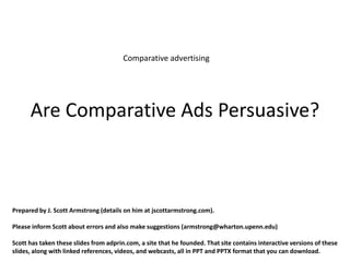 Comparative advertising




      Are Comparative Ads Persuasive?



Prepared by J. Scott Armstrong (details on him at jscottarmstrong.com).

Please inform Scott about errors and also make suggestions (armstrong@wharton.upenn.edu)

Scott has taken these slides from adprin.com, a site that he founded. That site contains interactive versions of these
slides, along with linked references, videos, and webcasts, all in PPT and PPTX format that you can download.
 