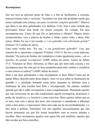 Recompensas
Isto nos leva ao próximo ponto de João; e a fim de facilitarmos a consulta,
transcreveremos todo o versículo: "Acautelai-vos, para não perderdes aquilo que
temos realizado com esforço, mas para receberdes completo galardão". Observe
que Deus é um deus galardoador (ver Hebreus 11:6). Esta é uma verdade que
precisamos firmar bem fundo em nossos corações. Na verdade, Ele ama
recompensar-nos. Como foi que Ele se apresentou a Abraão? "Depois destes
acontecimentos, veio a palavra do Senhor a Abrão, numa visão, e disse: Não
temas, Abrão, Eu sou o teu escudo, e o teu galardão será sobremodo grande"'
(Gênesis 15:1; ênfase do autor).
Uma outra versão traz: "Eu sou... o teu grandíssimo galardão". Uau, que
maneira de se apresentar a alguém! O Salmo 119:9-11 faz eco a estas palavras,
dizendo: "Os juízos do Senhor são verdadeiros e todos igualmente justos... em os
guardar, há grande recompensei' (AMP; ênfase do autor). Lemos no Salmo
57:2: "Clamarei ao Deus Altíssimo, ao Deus que por mim tudo executa e me
recompensa [que faz com que os Seus propósitos para mim venham à existência
e com certeza os realiza]"! (AMP; ênfase do autor).
Deus é um deus galardoador e ama recompensar os Seus filhos! Como pai de
quatro filhos, descobri parte desta alegria. Amo ver seus olhos se iluminarem de
gratidão e a satisfação tomando conta deles enquanto se deleitam com a
lembrança de uma escolha bem feita e recompensada. No entanto, também
aprendi que não é sábio recompensar o mau comportamento. Premiando aqueles
que não mereceram ou que não conquistaram aquela recompensa, destruímos o
poder do incentivo; e o incentivo é uma coisa boa. Meus garotos sabem que eu
os amo, mas com o passar dos anos, eles cresceram e entenderam a diferença
entre o meu amor e o meu prazer. Deus ama cada um de nós profundamente, e o
Seu amor é perfeito. Entretanto, isto não significa necessariamente que não
haverá momentos em que Ele estará insatisfeito com as nossas atitudes e
escolhas. Deus recompensa aqueles com quem Ele está satisfeito, aqueles que
dão ouvidos aos Seus conselhos.
 