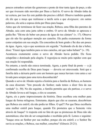 poucos estranhos seriam tão generosos a ponto de tirar tanta água do poço, a não
ser que tivessem sido movidos por Deus a fazê-lo. O servo de Abraão tinha de
ter certeza, por isso fez este pedido tão preciso e difícil. Observe também quando
ele diz que a moça que realizasse a tarefa seria a que designaste; em outras
palavras, ela seria a esposa eleita por Deus para Isaque.
Antes que ele terminasse de fazer sua oração, Rebeca, uma filha dos parentes de
Abraão, saiu com uma jarra sobre o ombro. O servo de Abraão se apressou e
pediu-lhe: "Dá-me de beber um pouco de água do teu cântaro" (v. 17). Observe
que ele não fez qualquer menção aos camelos. Ele pediu exatamente da forma
como estipulara em sua oração. Ela concordou de bom grado e lhe deu um pouco
de água. Agora, veja o que aconteceu em seguida: "Acabando ela de dar a beber,
disse: 'Tirarei água também para os teus camelos, até que todos bebam'" (v. 19).
Aconteceu exatamente como o servo de Abraão havia pedido. Ele ficou
estupefato e dominado pela alegria. E regozijou-se muito pela rapidez com que
sua oração foi respondida.
No entanto, a tarefa não estava terminada. Agora, a parte final da ponte — a já
confirmada escolha de Deus para Isaque — deveria ser atravessada. Será que a
família dela a deixaria partir com um homem que nunca haviam visto antes e ser
levada para sempre para uma terra desconhecida?
Quando o servo de Abraão repetiu a história para a família de Rebeca, os homens
da casa disseram: "Isto procede do Senhor; nada temos a dizer fora da sua
verdade" (v. 50). No dia seguinte, a família permitiu que ela partisse, e o servo
de Abraão levou-a até Isaque, e eles se casaram.
Agora, eis a parte impressionante da história. Deus escolheu esta mulher para
Isaque de forma milagrosa. Entretanto, depois que eles se casaram, descobriram
que Rebeca era estéril; ela não podia ter filhos. O quê?! Por que Deus escolheria
uma mulher estéril para Isaque, quando Ele prometeu que a Semente viria
através de Isaque? A resposta está no fato de que as promessas de Deus não são
automáticas; elas têm de ser conquistadas e recebidas pela fé. Lemos o seguinte:
"Isaque orou ao Senhor por sua mulher, porque ela era estéril; e o Senhor lhe
ouviu as orações, e Rebeca, sua mulher, concebeu" (Gênesis 25:21).
 