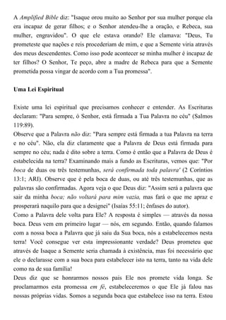 A Amplified Bible diz: "Isaque orou muito ao Senhor por sua mulher porque ela
era incapaz de gerar filhos; e o Senhor atendeu-lhe a oração, e Rebeca, sua
mulher, engravidou". O que ele estava orando? Ele clamava: "Deus, Tu
prometeste que nações e reis procederiam de mim, e que a Semente viria através
dos meus descendentes. Como isso pode acontecer se minha mulher é incapaz de
ter filhos? O Senhor, Te peço, abre a madre de Rebeca para que a Semente
prometida possa vingar de acordo com a Tua promessa".
Uma Lei Espiritual
Existe uma lei espiritual que precisamos conhecer e entender. As Escrituras
declaram: "Para sempre, ó Senhor, está firmada a Tua Palavra no céu" (Salmos
119:89).
Observe que a Palavra não diz: "Para sempre está firmada a tua Palavra na terra
e no céu". Não, ela diz claramente que a Palavra de Deus está firmada para
sempre no céu; nada é dito sobre a terra. Como é então que a Palavra de Deus é
estabelecida na terra? Examinando mais a fundo as Escrituras, vemos que: "Por
boca de duas ou três testemunhas, será confirmada toda palavra' (2 Coríntios
13:1; ARI). Observe que é pela boca de duas, ou até três testemunhas, que as
palavras são confirmadas. Agora veja o que Deus diz: "Assim será a palavra que
sair da minha boca; não voltará para mim vazia, mas fará o que me apraz e
prosperará naquilo para que a designei" (Isaías 55:11; ênfases do autor).
Como a Palavra dele volta para Ele? A resposta é simples — através da nossa
boca. Deus vem em primeiro lugar — nós, em segundo. Então, quando falamos
com a nossa boca a Palavra que já saiu da Sua boca, nós a estabelecemos nesta
terra! Você consegue ver esta impressionante verdade? Deus prometeu que
através de Isaque a Semente seria chamada à existência, mas foi necessário que
ele o declarasse com a sua boca para estabelecer isto na terra, tanto na vida dele
como na de sua família!
Deus diz que se honrarmos nossos pais Ele nos promete vida longa. Se
proclamarmos esta promessa em fé, estabeleceremos o que Ele já falou nas
nossas próprias vidas. Somos a segunda boca que estabelece isso na terra. Estou
 
