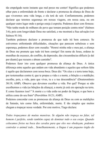 tão empolgado neste instante que mal posso me conter! Significa que podemos
olhar para a enfermidade de frente e declarar a promessa da aliança de Deus de
que viveremos uma vida longa, e ela terá de sair. Confiantemente, podemos
declarar que teremos segurança em nossas viagens, em nossa casa, ou em
qualquer outro lugar onde o perigo esteja à espreita. Podemos dizer com firmeza:
"Não tenho medo de milhares do povo que tomam posição contra mim" (Salmos
3:6), pois com longevidade Deus me satisfará, e me mostrará a Sua salvação (ver
Salmos 91:16).
Também podemos declarar a promessa de que tudo irá bem conosco. Se
estivermos enfrentando dificuldades, situações que parecem nebulosas e sem
esperança, podemos dizer com ousadia: "Honrei minha mãe e meu pai, a aliança
de Deus me promete que tudo irá bem comigo! Em nome de Jesus, ordeno às
muralhas da escassez, do conflito, da depressão, das circunstâncias difíceis [e daí
por diante] que recuem e abram caminho".
Podemos fazer isto com qualquer promessa da aliança de Deus. A única
diferença entre aqueles que andam em vida abundante e aqueles que sofrem falta
é aquilo que declaramos com nossa boca. Deus diz: "Os céus e a terra tomo hoje,
por testemunhas contra ti, que te propus a vida e a morte, a bênção e a maldição;
escolhe, pois, a vida, para que vivas, tu e a tua descendência" (Deuteronômio
30:19; AMP). Observe que devemos escolher a vida. Por quê? Porque se não
escolhermos a vida (as bênçãos da aliança), a morte já está em operação na terra.
E como fazemos isso? "A morte e a vida estão no poder da língua; o que bem a
utiliza come do seu fruto" (Provérbios 18:21; AMP).
Podemos concordar com as promessas da aliança de Deus ou com as maldições
de Satanás, tais como falta, enfermidade, morte. E tão simples que muitos
chegam a tropeçar nessa verdade. Por este motivo, Tiago declara:
Todos tropeçamos de muitas maneiras. Se alguém não tropeça no falar, tal
homem é perfeito, sendo também capaz de dominar todo o seu corpo. Quando
colocamos freios na boca dos cavalos para que eles nos obedeçam, podemos
controlar o animal todo... Semelhantemente, a língua é um pequeno órgão do
 