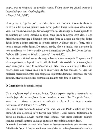 corpo, mas se vangloria de grandes coisas. Vejam como um grande bosque é
incendiado por uma simples fagulha.
- Tiago 3:2-3, 5 (NVI)
Uma pequena fagulha pode incendiar toda uma floresta. Assim também as
palavras, ditas quando estamos com medo, podem trazer destruição sobre nossa
vida. As boas novas são que temos as promessas da aliança de Deus; quando as
colocarmos em nosso coração, a nossa boca falará de acordo com elas. Tiago
prossegue dizendo que a língua é como uma fonte de águas; ela não pode jorrar
águas doces e águas amargas ao mesmo tempo. A chave não é a fonte, mas a
terra, a nascente das águas. Do mesmo modo, não é a língua, mas a origem de
nossas palavras — isto é, aquilo que está em nosso coração. Pois Jesus declara:
"A boca fala do que está cheio o coração" (Lucas 6:45).
Deus diz que você terá uma vida longa e boa se honrar seus pais. Enquanto você
lê estas palavras, o Espírito Santo está plantando esta verdade em seu coração, e
você começará a falar de acordo com ela. Não baseie a sua fé em Deus nas
experiências dos outros, mas sim na integridade da Sua Palavra. Sei que não
morrerei prematuramente; esta promessa está profundamente enraizada em meu
coração, e Deus está velando sobre a Sua Palavra para fazê-la cumprir.
O Chamado da Esposa à Honra
Com relação ao papel da esposa, lemos: "Que a esposa respeite e reverencie seu
marido [que ela dê atenção a ele, o considere, o honre, lhe dê a preferência, o
venere, e o estime; e que ela se submeta a ele, o louve, ame e admire
extremamente]" (Efésios 5:33; AMP).
Uau, isto é um bocado de coisa! Você pode ver que Paulo explica de forma
elaborada que a esposa deve honrar seu marido (Mais adiante, trataremos de
como os maridos devem honrar suas esposas, mas neste capítulo estamos
tratando especificamente daqueles que estão em posição de autoridade).
O marido é o chefe da casa. Não foram os homens machistas que criaram isto;
foi idéia de Deus. É impossível haver verdadeira paz e bênção em um lar onde a
 