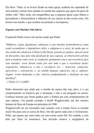 Ela disse: "John, se eu tivesse ficado na outra igreja, acabaria me separando de
meu marido e jamais teria entrado no mundo dos negócios que agora faz parte da
minha vida". Mais tarde, ela compartilhou que a pequena igreja cujos líderes a
persuadiram a desconsiderar a liderança de seu esposo já não existia mais. Ela
honrou seu marido, o que resultou em proteção e recompensa.
Esposas com Maridos Não Salvos
O apóstolo Pedro escreve do mesmo modo que Paulo:
"Mulheres, sejam, igualmente, submissas a seus maridos [subordinem-se como
sendo secundárias e dependentes deles, e adaptem-se a eles], de modo que se
eles ainda não obedecem à Palavra [de Deus], possam ser ganhos, não por meio
de discussões, mas pela vida [piedosa] de suas esposas, ao observarem a forma
pura e modesta como vocês se conduzem, juntamente com a sua reverência [por
seus maridos; vocês devem sentir por eles tudo o que a reverência inclui:
respeitá-los, submeter-se a eles e reconhecê- los — honrá-los, estimá-los,
apreciá-los e valorizá-los, e, no sentido humano, adorá-los, isto é, admirar,
elogiar, serem dedicadas a eles, amá-los profundamente e desfrutar de seus
maridos]".
- 1 Pedro 3:1-2 (AMP)
Pedro demonstra que ainda que o marido da esposa não seja salvo, é o seu
comportamento ao honrá-lo que o alcançará, e não a sua pregação ou ensino.
Conheço homens que foram ganhos para o Senhor por este comportamento de
suas esposas. Um grande exemplo é Smith Wigglesworth, um dos maiores
homens de Deus da Europa em princípios de 1900.
Wigglesworth era um encanador cujo coração, com o tempo, havia se tornado
muito frio para com as coisas de Deus. Ele não queria nada com o Cristianismo.
Polly, sua esposa, por outro lado, era uma crente muito fiel. Na verdade, o zelo
dela por Deus só aumentava. Sua devoção tornava a negligência de
 