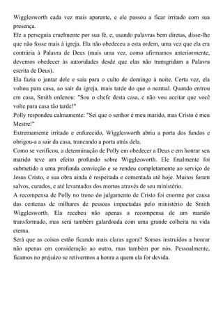 Wigglesworth cada vez mais aparente, e ele passou a ficar irritado com sua
presença.
Ele a perseguia cruelmente por sua fé, e, usando palavras bem diretas, disse-lhe
que não fosse mais à igreja. Ela não obedeceu a esta ordem, uma vez que ela era
contrária à Palavra de Deus (mais uma vez, como afirmamos anteriormente,
devemos obedecer às autoridades desde que elas não transgridam a Palavra
escrita de Deus).
Ela fazia o jantar dele e saía para o culto de domingo à noite. Certa vez, ela
voltou para casa, ao sair da igreja, mais tarde do que o normal. Quando entrou
em casa, Smith ordenou: "Sou o chefe desta casa, e não vou aceitar que você
volte para casa tão tarde!"
Polly respondeu calmamente: "Sei que o senhor é meu marido, mas Cristo é meu
Mestre!"
Extremamente irritado e enfurecido, Wigglesworth abriu a porta dos fundos e
obrigou-a a sair da casa, trancando a porta atrás dela.
Como se verificou, a determinação de Polly em obedecer a Deus e em honrar seu
marido teve um efeito profundo sobre Wigglesworth. Ele finalmente foi
submetido a uma profunda convicção e se rendeu completamente ao serviço de
Jesus Cristo, e sua obra ainda é respeitada e comentada até hoje. Muitos foram
salvos, curados, e até levantados dos mortos através de seu ministério.
A recompensa de Polly no trono do julgamento de Cristo foi enorme por causa
das centenas de milhares de pessoas impactadas pelo ministério de Smith
Wigglesworth. Ela recebeu não apenas a recompensa de um marido
transformado, mas será também galardoada com uma grande colheita na vida
eterna.
Será que as coisas estão ficando mais claras agora? Somos instruídos a honrar
não apenas em consideração ao outro, mas também por nós. Pessoalmente,
ficamos no prejuízo se retivermos a honra a quem ela for devida.
 