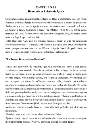 CAPÍTULO 10
Honrando os Líderes da Igreja
Como mencionado anteriormente, o Reino de Deus é exatamente isto, um reino.
Portanto, dentro da igreja, haverá autoridades constituídas e ordem de graduação.
Ao honrarmos um líder da igreja, estamos, sucessivamente, honrando a Jesus, e
ao honrar a Jesus, honramos a Deus Pai (Mateus 10:40-41). A forma como
tratamos um líder, falamos dele e até pensamos a respeito dele, é a forma como
tratamos Aquele que enviou o líder.
Então Deus diz: "Aos que me honram, honrarei, porém os que me desprezam
serão desmerecidos" (1 Samuel 2:30). Nossa atitude para com Deus se reflete em
nosso comportamento para com os líderes da igreja. Você não pode dizer que
teme a Deus se não tem respeito pelas autoridades eclesiásticas.
"Eu Temo a Deus, e não os Homens!"
Jamais me esquecerei do encontro que tive durante um culto e que retrata
vividamente esta verdade. Depois de ensinar sobre a importância de sermos
livres das ofensas, muitas pessoas atenderam ao apelo e vieram à frente para
receber oração. Nesse grande grupo, um jovem se sobressaía. Ao perceber que
ele carregava um fardo de sofrimento em sua vida, chamei-o para subir à
plataforma, pois pretendia ministrar um pouco mais sobre ele. Quando ele subiu,
outro homem saiu da multidão, subiu também e ficou na plataforma conosco. Ele
tinha um grande rabo-de-cavalo e estava vestindo jeans, um colete de couro preto
e uma camiseta que deixava à mostra as tatuagens que cobriam seus dois braços.
Ele tinha um olhar furioso e estava absolutamente inquieto. Percebi que o jovem
imediatamente ficou tenso e já não estava mais livre para receber.
Voltei-me para o segundo homem e educadamente pedi-lhe que descesse da
plataforma.
Ele olhou para mim com raiva e disse rudemente: "Não!"
Após o choque inicial dessa desconsideração aberta ao meu pedido, recompus-
me mentalmente e disse: "Não vou continuar até que o senhor desça".
 