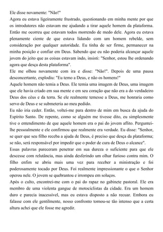 Ele disse novamente: "Não!"
Agora eu estava ligeiramente frustrado, questionando em minha mente por que
os introdutores não estavam me ajudando a tirar aquele homem da plataforma.
Então me ocorreu que estavam todos morrendo de medo dele. Agora eu estava
plenamente ciente de que estava lidando com um homem rebelde, sem
consideração por qualquer autoridade. Eu tinha de ser firme, permanecer na
minha posição e confiar em Deus. Sabendo que eu não poderia alcançar aquele
jovem do jeito que as coisas estavam indo, insisti: "Senhor, estou lhe ordenando
agora que desça desta plataforma".
Ele me olhou novamente com ira e disse: "Não!". Depois de uma pausa
desconcertante, explodiu: "Eu temo a Deus, e não os homens!"
Aquele homem não temia a Deus. Ele temia uma imagem de Deus, uma imagem
que ele havia criado em sua mente e em seu coração que não era a do verdadeiro
Deus dos céus e da terra. Se ele realmente temesse a Deus, me honraria como
servo de Deus e se submeteria ao meu pedido.
Eu não iria ceder. Então, voltei-me para dentro de mim em busca da ajuda do
Espírito Santo. De repente, como se alguém me tivesse dito, eu simplesmente
tive o entendimento de que aquele homem era o pai do jovem aflito. Perguntei-
lhe pessoalmente e ele confirmou que realmente era verdade. Eu disse: "Senhor,
se quer que seu filho receba a ajuda de Deus, é preciso que desça da plataforma;
se não, será responsável por impedir que o poder de cura de Deus o alcance".
Essas palavras pareceram penetrar em sua dureza o suficiente para que ele
descesse com relutância, mas ainda desferindo um olhar furioso contra mim. O
filho enfim se abriu mais uma vez para receber a ministração e foi
poderosamente tocado por Deus. Foi realmente impressionante o que o Senhor
operou nele. O jovem se quebrantou e irrompeu em soluços.
Após o culto, encontrei-me com o pai do rapaz no gabinete pastoral. Ele era
membro de uma violenta gangue de motociclistas da cidade. Era um homem
duro e parecia inacessível, mas eu estava disposto a não recuar. Embora eu
falasse com ele gentilmente, nosso confronto tornou-se tão intenso que a certa
altura achei que ele fosse me agredir.
 