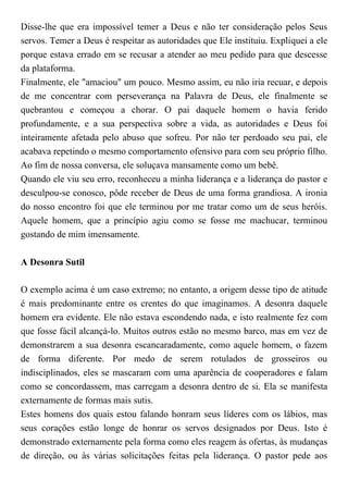 Disse-lhe que era impossível temer a Deus e não ter consideração pelos Seus
servos. Temer a Deus é respeitar as autoridades que Ele instituiu. Expliquei a ele
porque estava errado em se recusar a atender ao meu pedido para que descesse
da plataforma.
Finalmente, ele "amaciou" um pouco. Mesmo assim, eu não iria recuar, e depois
de me concentrar com perseverança na Palavra de Deus, ele finalmente se
quebrantou e começou a chorar. O pai daquele homem o havia ferido
profundamente, e a sua perspectiva sobre a vida, as autoridades e Deus foi
inteiramente afetada pelo abuso que sofreu. Por não ter perdoado seu pai, ele
acabava repetindo o mesmo comportamento ofensivo para com seu próprio filho.
Ao fim de nossa conversa, ele soluçava mansamente como um bebê.
Quando ele viu seu erro, reconheceu a minha liderança e a liderança do pastor e
desculpou-se conosco, pôde receber de Deus de uma forma grandiosa. A ironia
do nosso encontro foi que ele terminou por me tratar como um de seus heróis.
Aquele homem, que a princípio agiu como se fosse me machucar, terminou
gostando de mim imensamente.
A Desonra Sutil
O exemplo acima é um caso extremo; no entanto, a origem desse tipo de atitude
é mais predominante entre os crentes do que imaginamos. A desonra daquele
homem era evidente. Ele não estava escondendo nada, e isto realmente fez com
que fosse fácil alcançá-lo. Muitos outros estão no mesmo barco, mas em vez de
demonstrarem a sua desonra escancaradamente, como aquele homem, o fazem
de forma diferente. Por medo de serem rotulados de grosseiros ou
indisciplinados, eles se mascaram com uma aparência de cooperadores e falam
como se concordassem, mas carregam a desonra dentro de si. Ela se manifesta
externamente de formas mais sutis.
Estes homens dos quais estou falando honram seus líderes com os lábios, mas
seus corações estão longe de honrar os servos designados por Deus. Isto é
demonstrado externamente pela forma como eles reagem às ofertas, às mudanças
de direção, ou às várias solicitações feitas pela liderança. O pastor pede aos
 