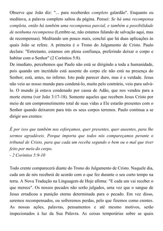 Observe que João diz: "... para receberdes completo galardão". Enquanto eu
meditava, a palavra completo saltou da página. Pensei: Se há uma recompensa
completa, então há também uma recompensa parcial, e também a possibilidade
de nenhuma recompensa (Lembre-se, não estamos falando de salvação aqui, mas
de recompensas). Meditando um pouco mais, concluí que há duas aplicações às
quais João se refere. A primeira é o Trono do Julgamento de Cristo. Paulo
declara: "Entretanto, estamos em plena confiança, preferindo deixar o corpo e
habitar com o Senhor" (2 Coríntios 5:8).
De imediato, percebemos que Paulo não está se dirigindo a toda a humanidade,
pois quando um incrédulo está ausente do corpo ele não está na presença do
Senhor; está, antes, no inferno. Isto pode parecer duro, mas é a verdade. Jesus
não veio ao nosso mundo para condená-lo, muito pelo contrário, veio para salvá-
lo. O mundo já estava condenado por causa de Adão, que nos vendeu para a
morte eterna (ver João 3:17-18). Somente aqueles que recebem Jesus Cristo por
meio de um comprometimento total de suas vidas a Ele estarão presentes com o
Senhor quando deixarem para trás os seus corpos terrenos. Paulo continua a se
dirigir aos crentes:
É por isso que também nos esforçamos, quer presentes, quer ausentes, para lhe
sermos agradáveis. Porque importa que todos nós compareçamos perante o
tribunal de Cristo, para que cada um receba segundo o bem ou o mal que tiver
feito por meio do corpo.
- 2 Coríntios 5:9-10
Todo crente comparecerá diante do Trono do Julgamento de Cristo. Naquele dia,
cada um de nós receberá de acordo com o que fez durante o seu curto tempo na
terra. A Nova Tradução na Linguagem de Hoje afirma: "E cada um vai receber o
que merece". Os nossos pecados não serão julgados, uma vez que o sangue de
Jesus erradicou a punição eterna determinada para o pecado. Em vez disso,
seremos recompensados, ou sofreremos perdas, pelo que fizemos como crentes.
As nossas ações, palavras, pensamentos e até mesmo motivos, serão
inspecionados à luz da Sua Palavra. As coisas temporárias sobre as quais
 