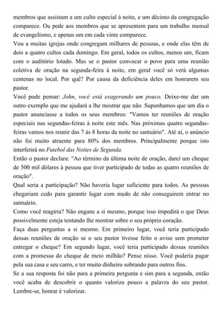 membros que assistam a um culto especial à noite, e um décimo da congregação
comparece. Ou pede aos membros que se apresentem para um trabalho mensal
de evangelismo, e apenas um em cada vinte comparece.
Vou a muitas igrejas onde congregam milhares de pessoas, e onde elas têm de
dois a quatro cultos cada domingo. Em geral, todos os cultos, menos um, ficam
com o auditório lotado. Mas se o pastor convocar o povo para uma reunião
coletiva de oração na segunda-feira à noite, em geral você só verá algumas
centenas no local. Por quê? Por causa da deficiência deles em honrarem seu
pastor.
Você pode pensar: John, você está exagerando um pouco. Deixe-me dar um
outro exemplo que me ajudará a lhe mostrar que não. Suponhamos que um dia o
pastor anunciasse a todos os seus membros: "Vamos ter reuniões de oração
especiais nas segundas-feiras à noite este mês. Nas próximas quatro segundas-
feiras vamos nos reunir das 7 às 8 horas da noite no santuário". Até aí, o anúncio
não foi muito atraente para 80% dos membros. Principalmente porque isto
interferirá no Futebol das Noites de Segunda.
Então o pastor declara: "Ao término da última noite de oração, darei um cheque
de 500 mil dólares à pessoa que tiver participado de todas as quatro reuniões de
oração".
Qual seria a participação? Não haveria lugar suficiente para todos. As pessoas
chegariam cedo para garantir lugar com medo de não conseguirem entrar no
santuário.
Como você reagiria? Não engane a si mesmo, porque isso impedirá o que Deus
possivelmente esteja tentando lhe mostrar sobre o seu próprio coração.
Faça duas perguntas a si mesmo. Em primeiro lugar, você teria participado
dessas reuniões de oração se o seu pastor tivesse feito o aviso sem prometer
entregar o cheque? Em segundo lugar, você teria participado dessas reuniões
com a promessa do cheque de meio milhão? Pense nisso. Você poderia pagar
pela sua casa e seu carro, e ter muito dinheiro sobrando para outros fins.
Se a sua resposta foi não para a primeira pergunta e sim para a segunda, então
você acaba de descobrir o quanto valoriza pouco a palavra do seu pastor.
Lembre-se, honrar é valorizar.
 