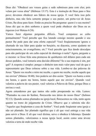 Deus diz: "Obedecei aos vossos guias e sede submissos para com eles; pois
velam por vossa alma" (Hebreus 13:17). Esta é a instrução de Deus para o Seu
povo; devemos obedecer aos líderes da nossa igreja. E você faria isso pelo
dinheiro, mas não faria somente porque o seu pastor, um porta-voz de Jesus
Cristo, lhe disse para fazer. Então eu preciso lhe perguntar: quem é o seu mestre?
Jesus diz que os dois senhores a quem você pode obedecer são Deus ou as
riquezas (ver Mateus 6:24).
Vamos fazer algumas perguntas difíceis. Você comparece ao culto
pontualmente? Você percebe que fica lutando consigo mesmo quando o seu
pastor lhe pede para dar uma oferta especial? Você freqüentemente ignora o
chamado do seu líder para ajudar no berçário, na diaconia, como ajudante no
estacionamento, no evangelismo, etc.? Você percebe que fica dando desculpas
para não participar de um culto especial de domingo à noite? Agora, pergunte a
si mesmo: se fosse feita uma promessa de quinhentos mil dólares para cada um
desses pedidos, você tomaria uma decisão diferente? Se a sua resposta é sim, por
quê? A resposta é simples: porque o dinheiro tem mais valor para você do que o
representante que Deus colocou sobre a sua vida. Lembre-se das palavras de
Jesus: "Quem vos recebe a mim me recebe, e quem me recebe, recebe aquele que
me enviou" (Mateus 10:40). Isto poderia ser dito assim: "Quem vos honra a mim
me honra, e quem me honra, honra aquele que me enviou". Quando você
valoriza a palavra do seu pastor, você valoriza a Palavra de Deus, porque Deus o
enviou a você.
Agora entendemos por que tantos não estão prosperando na vida. Lemos:
"Plantados na casa do Senhor, florescerão nos átrios do nosso Deus" (Salmos
92:13). Quando somos plantados na igreja local, florescemos na vida, tanto agora
quanto no trono do julgamento de Cristo. Observe que o salmista não diz:
"Aqueles que freqüentam a casa do Senhor". Você pode freqüentar uma igreja e
não ser plantado. Ser plantado significa que é ali que você entrega a sua vida
para servir a Deus. E ali que você dizima, serve e obedece à liderança. Quando
somos plantados, valorizamos a nossa igreja local, assim como uma árvore
valoriza a terra de onde recebe vida.
 