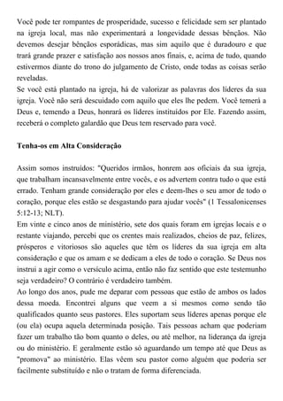 Você pode ter rompantes de prosperidade, sucesso e felicidade sem ser plantado
na igreja local, mas não experimentará a longevidade dessas bênçãos. Não
devemos desejar bênçãos esporádicas, mas sim aquilo que é duradouro e que
trará grande prazer e satisfação aos nossos anos finais, e, acima de tudo, quando
estivermos diante do trono do julgamento de Cristo, onde todas as coisas serão
reveladas.
Se você está plantado na igreja, há de valorizar as palavras dos líderes da sua
igreja. Você não será descuidado com aquilo que eles lhe pedem. Você temerá a
Deus e, temendo a Deus, honrará os líderes instituídos por Ele. Fazendo assim,
receberá o completo galardão que Deus tem reservado para você.
Tenha-os em Alta Consideração
Assim somos instruídos: "Queridos irmãos, honrem aos oficiais da sua igreja,
que trabalham incansavelmente entre vocês, e os advertem contra tudo o que está
errado. Tenham grande consideração por eles e deem-lhes o seu amor de todo o
coração, porque eles estão se desgastando para ajudar vocês" (1 Tessalonicenses
5:12-13; NLT).
Em vinte e cinco anos de ministério, sete dos quais foram em igrejas locais e o
restante viajando, percebi que os crentes mais realizados, cheios de paz, felizes,
prósperos e vitoriosos são aqueles que têm os líderes da sua igreja em alta
consideração e que os amam e se dedicam a eles de todo o coração. Se Deus nos
instrui a agir como o versículo acima, então não faz sentido que este testemunho
seja verdadeiro? O contrário é verdadeiro também.
Ao longo dos anos, pude me deparar com pessoas que estão de ambos os lados
dessa moeda. Encontrei alguns que veem a si mesmos como sendo tão
qualificados quanto seus pastores. Eles suportam seus líderes apenas porque ele
(ou ela) ocupa aquela determinada posição. Tais pessoas acham que poderiam
fazer um trabalho tão bom quanto o deles, ou até melhor, na liderança da igreja
ou do ministério. E geralmente estão só aguardando um tempo até que Deus as
"promova" ao ministério. Elas vêem seu pastor como alguém que poderia ser
facilmente substituído e não o tratam de forma diferenciada.
 
