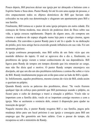 Pouco depois, Bill precisou deixar sua igreja por ter abraçado o batismo com o
Espírito Santo e Seus dons. Pastor Randy foi até lá com uma equipe de pessoas, e
eles empacotaram todos os objetos domésticos de Bill que haviam sido
colocados na rua pela sua denominação e alugaram um apartamento para Bill e
sua família.
Finalmente, Bill tornou-se o pastor de uma igreja próspera em outra cidade. Ele
começou de forma modesta, mas através do poderoso dom de Deus sobre sua
vida, a igreja cresceu rapidamente. Depois de alguns anos, ele comprou um
cinema e mudou-se do espaço alugado numa loja para o antigo cinema, agora
reformado. Ele convidou o pastor Randy para ir até lá e ajudá- lo na dedicação
do prédio, pois meu amigo havia exercido grande influência em sua vida. Foi um
momento glorioso.
A igreja continuou prosperando, mas Bill sofria de um forte vício que era
mantido debaixo do tapete. O mal se agravava dia a dia e, finalmente, os
presbíteros da igreja vieram a tomar conhecimento de sua dependência. Bill
ligava para Randy de tempos em tempos dizendo que iria renunciar ao cargo,
mas não lhe dizia qual o motivo. O pastor Randy sempre encorajava seu
discípulo, até que um dia um dos presbíteros telefonou e contou-lhe sobre o vício
de Bill. Randy imediatamente pegou um avião para estar ao lado de Bill e ajudá-
lo. Infelizmente, aqueles presbíteros, mesmo cientes do vício de Bill, ainda assim
o queriam no púlpito.
Quando Randy ouviu as palavras dos presbíteros, disse: "Se vocês fizerem
qualquer tipo de esforço para permitir que Bill permaneça usando o púlpito, eu
ficarei para o culto de domingo e trarei a situação a público. Vocês não se
importam com a família dele; vocês só se importam consigo mesmos e com a
igreja. Mas se aceitarem a renúncia dele, estarei ã disposição para ajudar na
transição da igreja".
Naquele mesmo dia, o pastor Randy resgatou Bill e sua família, pagou pela
mudança deles para um local próximo à sua igreja e conseguiu para Bill um
emprego que lhe garantiria um bom salário. Com o passar do tempo, ele
recuperou-se sob o ministério de Randy.
 