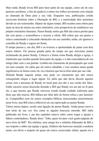 Mais tarde, Randy levou Bill para fazer parte de sua equipe, como um de seus
pastores auxiliares, a fim de ajudá-lo a entrar nos trilhos novamente com relação
ao chamado de Deus para a sua vida. Enquanto isso, publicações cristãs
escreviam histórias sobre a libertação de Bill, e a notoriedade dele aumentou
devido ao seu testemunho. Depois de algum tempo, Bill recebeu uma oferta para
atuar na área de ensino em outro ministério, com perspectivas de estabelecer seu
próprio ministério itinerante. Pastor Randy sentiu que Bill não estava pronto para
dar esse passo, e aconselhou-o a recusar a oferta. Bill achou que seu pastor o
estava controlando e colocando obstáculos em seu caminho; então, ele ignorou o
conselho de Randy e seguiu em frente.
O tempo passou e, um dia, Bill e eu tivemos a oportunidade de jantar com dois
outros líderes. Ele passou grande parte do tempo em que estivemos juntos
reclamando do pastor Randy. Criticava a forma como Randy dirigia a igreja, o
tratamento que recebia quando fazia parte da equipe, e a não concordância de seu
antigo líder com a sua partida. Lembro-me claramente da preocupação que senti
em meu coração. Eu sabia que ele estava ofendido, e isso resultou numa queda
significativa na forma como ele via o homem que havia feito tanto por sua vida.
Defendi Randy naquele jantar, mas pude ver claramente que não estava
conseguindo chegar a lugar algum. Eu sabia que não devia discutir aquelas
coisas sem a presença de Randy no local para nos dar a sua versão dos fatos.
Então encerrei nossa discussão dizendo a Bill que Randy era um pai na fé para
ele, e que mesmo que Randy estivesse errado (tendo cuidado suficiente para
dizer que não estava), Bill falhara por falar dele de forma crítica e por desonrá-
lo. Compartilhei com ele outros exemplos bíblicos mencionados anteriormente
neste livro, mas Bill estava inflexível em sua reprovação ao pastor Randy.
Vários meses depois, recebi uma ligação do pastor Randy. Ainda posso ouvir o
tom triste de sua voz. Era como se alguém houvesse morrido. Bill tinha
publicado um livro, e um dos capítulos tratava sobre como reagir a igrejas e
líderes controladores. Randy disse: "John, quero ler para você quatro páginas do
novo livro de Bill". Por telefone, meu amigo leu o relatório difamador de Bill a
seu respeito e sobre sua equipe e igreja. Embora não houvesse menção a nenhum
nome, era óbvio a respeito de quem ele estava escrevendo; afinal, aquela era a
 