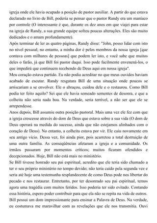 igreja onde ele havia ocupado a posição de pastor auxiliar. A partir do que estava
declarado no livro de Bill, poderia se pensar que o pastor Randy era um maníaco
por controle (O interessante é que, durante os dez anos em que viajei para estar
na igreja de Randy, a sua grande equipe sofreu poucas alterações. Eles são muito
dedicados e o amam profundamente).
Após terminar de ler as quatro páginas, Randy disse: "John, posso lidar com isto
no nível pessoal; no entanto, a minha dor é pelos membros da nossa igreja [que
contava com milhares de pessoas] que podem ler isto, e você sabe que muitos
deles o farão, já que Bill foi pastor daqui. Isso pode facilmente envenená-los, o
que impedirá que continuem recebendo de Deus aqui em nossa igreja".
Meu coração estava partido. Eu não podia acreditar no que meus ouvidos haviam
acabado de escutar. Randy resgatara Bill de uma situação onde poucos se
arriscariam a se envolver. Ele o abraçou, cuidou dele e o restaurou. Como Bill
podia ter feito aquilo? Sei que ele havia semeado sementes de desonra, e que a
colheita não seria nada boa. Na verdade, seria terrível, a não ser que ele se
arrependesse.
Anos depois, Bill assumiu outra posição pastoral. Mais uma vez ele fez com que
a igreja crescesse através do dom de Deus que estava sobre a sua vida (O dom de
Deus operará na medida do sucesso, ainda que não estejamos alinhados com o
coração de Deus). No entanto, a colheita estava por vir. Ele caiu novamente em
seu antigo vício. Dessa vez, foi ainda pior, pois acarretou a total destruição de
uma outra família. As conseqüências afetaram a igreja e a comunidade. Os
irmãos passaram por momentos críticos; muitos ficaram ofendidos e
decepcionados. Hoje, Bill não está mais no ministério.
Se Bill tivesse honrado seu pai espiritual, acredito que ele teria sido chamado a
ter o seu próprio ministério no tempo devido; não teria caído pela segunda vez e
seria até hoje uma testemunha resplandecente de como Deus pode nos libertar do
pecado e nos restaurar. Entretanto, por ter desonrado seu pai espiritual, temos
agora uma tragédia com muitos feridos. Isso poderia ter sido evitado. Contando
essa história, espero poder contribuir para que ela não se repita na vida de outros.
Bill possui um dom impressionante para ensinar a Palavra de Deus. Na verdade,
eu costumava me maravilhar com as revelações que ele nos transmitia. Ouvi
 