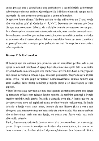outras pessoas que o conheciam e que estavam sob o seu ministério comentarem
sobre o poder de seus ensinos. Que trágico! Se Bill tivesse honrado seu pai na fé,
tudo teria ido bem com ele e com aqueles a quem influenciou.
O apóstolo Paulo afirma: "Embora possam ter dez mil tutores em Cristo, vocês
não têm muitos pais" (1 Coríntios 4:15, NVI). Devemos nos lembrar que Deus
diz que nos colocamos debaixo de maldição quando desonramos nossos pais.
Isto não se aplica somente aos nossos pais naturais, mas também aos espirituais.
Pessoalmente, acredito que muitos acontecimentos traumáticos seriam evitados
se os envolvidos tivessem desenvolvido a verdadeira honra em seus corações e
se protegido contra a mágoa, principalmente no que diz respeito a seus pais e
mães espirituais.
Duas ou Três Testemunhas
O homem que me colocou pela primeira vez no ministério perdeu toda a sua
igreja de oito mil membros. A igreja hoje não existe mais pelo fato de o pastor
ter abandonado sua esposa por uma mulher mais jovem. Ele disse à congregação
que estava deixando a esposa e que, caso não gostassem, poderiam sair e ir para
outra igreja. Foi um golpe devastador. Lamentavelmente, muitos homens que
eram ovelhas desse pastor seguiram o mesmo rumo e se divorciaram de suas
esposas.
Vários obreiros que serviram ao meu lado quando eu trabalhava para essa igreja
se tornaram críticos com relação àquele homem. Eu também comecei a ir pelo
mesmo caminho, pois estava frustrado e zangado com ele. A honra que eu lhe
devotava como meu pai espiritual estava se deteriorando rapidamente. Eu havia
deixado a igreja cinco anos antes, quando ele nos liberou (Lisa e eu) e nos
abençoou para um novo cargo no ministério em outro estado. Mas muito embora
não estivéssemos mais em sua igreja, eu sentia que ficava cada vez mais
aborrecido com ele.
Então, durante um período de duas semanas, tive quatro sonhos com meu antigo
pastor. Já que raramente consigo me lembrar dos meus sonhos, ter quatro em
duas semanas e me lembrar deles é algo completamente fora do normal. Sinto-
 