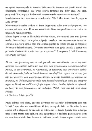 me quase constrangido ao escrever isto, mas foi somente no quarto sonho que
finalmente compreendi que Deus estava tentando me dizer algo. Ao orar,
perguntei: "Pai, o que o Senhor está me mostrando através desses sonhos?"
Imediatamente ouvi uma voz severa dizendo: "Ele é Meu servo, pare de julgar o
Meu servo!"
Não competia a mim criticar ou fazer julgamento sobre meu antigo pastor, que
era um pai para mim. Uma vez consciente disto, arrependi-me e escrevi a ele
uma carta pedindo perdão.
Meses depois de ter se divorciado de sua esposa, ele casou-se com uma jovem
mulher loura e logo em seguida a igreja encolheu para quatrocentos membros.
Ele tentou salvar a igreja, mas era só uma questão de tempo até que as portas se
fechassem definitivamente. Devemos abandonar uma igreja quando o pastor está
pecando abertamente e não quer se arrepender? A resposta é definitivamente
sim. Paulo escreveu:
Já em carta [anterior] vos escrevi que não vos associásseis com os impuros
(pessoas não castas); refiro-me, com isto, não propriamente aos impuros deste
mundo, ou aos avarentos, ou roubadores, ou idolatras; pois, neste caso, teríeis
de sair do mundo [e da sociedade humana também]! Mas agora vos escrevo que
não vos associeis com alguém que, dizendo-se irmão [cristão], for impuro, ou
avarento, ou idolatra [cujo coração seja devotado a qualquer coisa que usurpe o
lugar de Deus], ou maldizente [cuja língua critica, insulta, injuria ou difama],
ou beberrão (ou fraudulento), ou roubador. [Não], com esse tal, nem ainda
comais.
- 1 Coríntios 5:9-11 (AMP)
Paulo afirma, está claro, que não devemos nos associar intimamente com um
"cristão" que viva na imoralidade. O fato de aquele líder se divorciar de sua
esposa sob a alegação de que não se entendiam — tendo durante todo o tempo
uma jovem pronta para agir, ou seja, aguardando o desfecho para casar-se com
ele — é imoralidade. Isso fica muito evidente quando lemos as palavras de Jesus
 