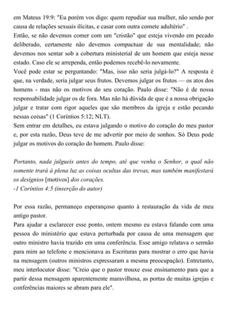 em Mateus 19:9: "Eu porém vos digo: quem repudiar sua mulher, não sendo por
causa de relações sexuais ilícitas, e casar com outra comete adultério" .
Então, se não devemos comer com um "cristão" que esteja vivendo em pecado
deliberado, certamente não devemos compactuar de sua mentalidade; não
devemos nos sentar sob a cobertura ministerial de um homem que esteja nesse
estado. Caso ele se arrependa, então podemos recebê-lo novamente.
Você pode estar se perguntando: "Mas, isso não seria julgá-lo?" A resposta é
que, na verdade, seria julgar seus frutos. Devemos julgar os frutos — os atos dos
homens - mas não os motivos do seu coração. Paulo disse: "Não é de nossa
responsabilidade julgar os de fora. Mas não há dúvida de que é a nossa obrigação
julgar e tratar com rigor aqueles que são membros da igreja e estão pecando
nessas coisas" (1 Coríntios 5:12; NLT).
Sem entrar em detalhes, eu estava julgando o motivo do coração do meu pastor
e, por esta razão, Deus teve de me advertir por meio de sonhos. Só Deus pode
julgar os motivos do coração do homem. Paulo disse:
Portanto, nada julgueis antes do tempo, até que venha o Senhor, o qual não
somente trará à plena luz as coisas ocultas das trevas, mas também manifestará
os desígnios [motivos] dos corações.
-1 Coríntios 4:5 (inserção do autor)
Por essa razão, permaneço esperançoso quanto à restauração da vida de meu
antigo pastor.
Para ajudar a esclarecer esse ponto, ontem mesmo eu estava falando com uma
pessoa do ministério que estava perturbada por causa de uma mensagem que
outro ministro havia trazido em uma conferência. Esse amigo relatava o sermão
para mim ao telefone e mencionava as Escrituras para mostrar o erro que havia
na mensagem (outros ministros expressaram a mesma preocupação). Entretanto,
meu interlocutor disse: "Creio que o pastor trouxe esse ensinamento para que a
partir dessa mensagem aparentemente maravilhosa, as portas de muitas igrejas e
conferências maiores se abram para ele".
 