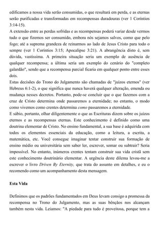edificamos a nossa vida serão consumidas, o que resultará em perda, e as eternas
serão purificadas e transformadas em recompensas duradouras (ver 1 Coríntios
3:14-15).
A extensão entre as perdas sofridas e as recompensas poderá variar desde vermos
tudo o que fizemos ser consumido, embora nós sejamos salvos, como que pelo
fogo; até a suprema grandeza de reinarmos ao lado de Jesus Cristo para todo o
sempre (ver 1 Coríntios 3:15; Apocalipse 3:21). A abrangência disto é, sem
dúvida, vastíssima. A primeira situação seria um exemplo de ausência de
qualquer recompensa; a última seria um exemplo do cenário do "completo
galardão", sendo que a recompensa parcial ficaria em qualquer ponto entre esses
dois.
Estas decisões do Trono do Julgamento são chamadas de "juízos eternos" (ver
Hebreus 6:1-2), o que significa que nunca haverá qualquer alteração, emenda ou
mudança nesses decretos. Portanto, pode-se concluir que o que fazemos com a
cruz de Cristo determina onde passaremos a eternidade; no entanto, o modo
como vivemos como crentes determina como passaremos a eternidade.
E sábio, portanto, olhar diligentemente o que as Escrituras dizem sobre os juízos
eternos e as recompensas eternas. Este conhecimento é definido como uma
doutrina elementar de Cristo. No ensino fundamental, a sua base é adquirida com
todos os elementos essenciais da educação, como a leitura, a escrita, a
matemática, etc. Você consegue imaginar tentar construir sua formação de
ensino médio ou universitária sem saber ler, escrever, somar ou subtrair? Seria
impossível. No entanto, inúmeros crentes tentam construir sua vida cristã sem
este conhecimento doutrinário elementar. A urgência deste dilema levou-me a
escrever o livro Driven By Eternity, que trata do assunto em detalhes, e eu o
recomendo como um acompanhamento desta mensagem.
Esta Vida
Definimos que os padrões fundamentados em Deus levam consigo a promessa da
recompensa no Trono do Julgamento, mas as suas bênçãos nos alcançam
também nesta vida. Leiamos: "A piedade para tudo é proveitosa, porque tem a
 
