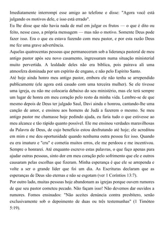 Imediatamente interrompi esse amigo ao telefone e disse: "Agora você está
julgando os motivos dele, e isso está errado".
Eu lhe disse que não havia nada de mal em julgar os frutos — o que é dito ou
feito, nesse caso, a própria mensagem — mas não o motivo. Somente Deus pode
fazer isso. Era o que eu estava fazendo com meu pastor, e por esta razão Deus
me fez uma grave advertência.
Aquelas quatrocentas pessoas que permaneceram sob a liderança pastoral de meu
antigo pastor após seu novo casamento, ingressaram numa situação ministerial
muito pervertida. A lealdade deles não era bíblica, pois pairava ali uma
atmosfera dominada por um espírito de engano, e não pelo Espírito Santo.
Até hoje ainda honro meu antigo pastor, embora ele não tenha se arrependido
publicamente (ele agora está casado com uma terceira mulher). Se ele tivesse
uma igreja, eu não me colocaria debaixo do seu ministério, mas ele terá sempre
um lugar de honra em meu coração pelo resto da minha vida. Lembre-se de que
mesmo depois de Deus ter julgado Saul, Davi ainda o honrou, cantando-lhe uma
canção de amor, e ensinou aos homens de Judá a fazerem o mesmo. Se meu
antigo pastor me chamasse hoje pedindo ajuda, eu faria tudo o que estivesse ao
meu alcance e tão rápido quanto possível. Ele me ensinou verdades maravilhosas
da Palavra de Deus, de cujo benefício estou desfrutando até hoje; ele acreditou
em mim e me deu oportunidade quando nenhuma outra pessoa fez isso. Quando
eu era imaturo e "cru" e cometia muitos erros, ele me perdoou e me incentivou.
Sempre o honrarei. Até enquanto escrevo estas palavras, o que faço apenas para
ajudar outras pessoas, sinto dor em meu coração pelo sofrimento que ele e outros
causaram pelas escolhas que fizeram. Minha esperança é que ele se arrependa e
volte a ser o grande líder que foi um dia. As Escrituras declaram que as
esperanças de Deus são eternas e não se esgotam (ver 1 Coríntios 13:7).
Por outro lado, muitas pessoas hoje abandonam as igrejas porque ouvem rumores
de que seu pastor cometeu pecado. Não façam isso! Não devemos dar ouvidos a
rumores. Fomos ensinados: "Não aceites denúncia contra presbítero, senão
exclusivamente sob o depoimento de duas ou três testemunhas" (1 Timóteo
5:19).
 