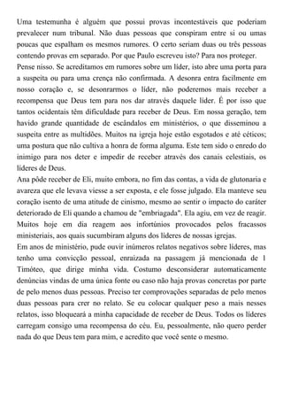 Uma testemunha é alguém que possui provas incontestáveis que poderiam
prevalecer num tribunal. Não duas pessoas que conspiram entre si ou umas
poucas que espalham os mesmos rumores. O certo seriam duas ou três pessoas
contendo provas em separado. Por que Paulo escreveu isto? Para nos proteger.
Pense nisso. Se acreditamos em rumores sobre um líder, isto abre uma porta para
a suspeita ou para uma crença não confirmada. A desonra entra facilmente em
nosso coração e, se desonrarmos o líder, não poderemos mais receber a
recompensa que Deus tem para nos dar através daquele líder. É por isso que
tantos ocidentais têm dificuldade para receber de Deus. Em nossa geração, tem
havido grande quantidade de escândalos em ministérios, o que disseminou a
suspeita entre as multidões. Muitos na igreja hoje estão esgotados e até céticos;
uma postura que não cultiva a honra de forma alguma. Este tem sido o enredo do
inimigo para nos deter e impedir de receber através dos canais celestiais, os
líderes de Deus.
Ana pôde receber de Eli, muito embora, no fim das contas, a vida de glutonaria e
avareza que ele levava viesse a ser exposta, e ele fosse julgado. Ela manteve seu
coração isento de uma atitude de cinismo, mesmo ao sentir o impacto do caráter
deteriorado de Eli quando a chamou de "embriagada". Ela agiu, em vez de reagir.
Muitos hoje em dia reagem aos infortúnios provocados pelos fracassos
ministeriais, aos quais sucumbiram alguns dos líderes de nossas igrejas.
Em anos de ministério, pude ouvir inúmeros relatos negativos sobre líderes, mas
tenho uma convicção pessoal, enraizada na passagem já mencionada de 1
Timóteo, que dirige minha vida. Costumo desconsiderar automaticamente
denúncias vindas de uma única fonte ou caso não haja provas concretas por parte
de pelo menos duas pessoas. Preciso ter comprovações separadas de pelo menos
duas pessoas para crer no relato. Se eu colocar qualquer peso a mais nesses
relatos, isso bloqueará a minha capacidade de receber de Deus. Todos os líderes
carregam consigo uma recompensa do céu. Eu, pessoalmente, não quero perder
nada do que Deus tem para mim, e acredito que você sente o mesmo.
 