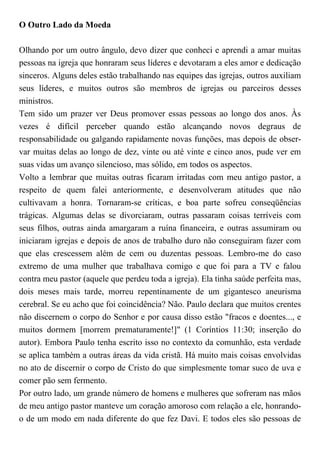 O Outro Lado da Moeda
Olhando por um outro ângulo, devo dizer que conheci e aprendi a amar muitas
pessoas na igreja que honraram seus líderes e devotaram a eles amor e dedicação
sinceros. Alguns deles estão trabalhando nas equipes das igrejas, outros auxiliam
seus líderes, e muitos outros são membros de igrejas ou parceiros desses
ministros.
Tem sido um prazer ver Deus promover essas pessoas ao longo dos anos. Às
vezes é difícil perceber quando estão alcançando novos degraus de
responsabilidade ou galgando rapidamente novas funções, mas depois de obser-
var muitas delas ao longo de dez, vinte ou até vinte e cinco anos, pude ver em
suas vidas um avanço silencioso, mas sólido, em todos os aspectos.
Volto a lembrar que muitas outras ficaram irritadas com meu antigo pastor, a
respeito de quem falei anteriormente, e desenvolveram atitudes que não
cultivavam a honra. Tornaram-se críticas, e boa parte sofreu conseqüências
trágicas. Algumas delas se divorciaram, outras passaram coisas terríveis com
seus filhos, outras ainda amargaram a ruína financeira, e outras assumiram ou
iniciaram igrejas e depois de anos de trabalho duro não conseguiram fazer com
que elas crescessem além de cem ou duzentas pessoas. Lembro-me do caso
extremo de uma mulher que trabalhava comigo e que foi para a TV e falou
contra meu pastor (aquele que perdeu toda a igreja). Ela tinha saúde perfeita mas,
dois meses mais tarde, morreu repentinamente de um gigantesco aneurisma
cerebral. Se eu acho que foi coincidência? Não. Paulo declara que muitos crentes
não discernem o corpo do Senhor e por causa disso estão "fracos e doentes..., e
muitos dormem [morrem prematuramente!]" (1 Coríntios 11:30; inserção do
autor). Embora Paulo tenha escrito isso no contexto da comunhão, esta verdade
se aplica também a outras áreas da vida cristã. Há muito mais coisas envolvidas
no ato de discernir o corpo de Cristo do que simplesmente tomar suco de uva e
comer pão sem fermento.
Por outro lado, um grande número de homens e mulheres que sofreram nas mãos
de meu antigo pastor manteve um coração amoroso com relação a ele, honrando-
o de um modo em nada diferente do que fez Davi. E todos eles são pessoas de
 