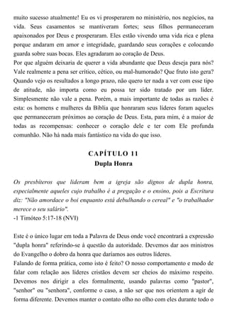 muito sucesso atualmente! Eu os vi prosperarem no ministério, nos negócios, na
vida. Seus casamentos se mantiveram fortes; seus filhos permaneceram
apaixonados por Deus e prosperaram. Eles estão vivendo uma vida rica e plena
porque andaram em amor e integridade, guardando seus corações e colocando
guarda sobre suas bocas. Eles agradaram ao coração de Deus.
Por que alguém deixaria de querer a vida abundante que Deus deseja para nós?
Vale realmente a pena ser crítico, cético, ou mal-humorado? Que fruto isto gera?
Quando vejo os resultados a longo prazo, não quero ter nada a ver com esse tipo
de atitude, não importa como eu possa ter sido tratado por um líder.
Simplesmente não vale a pena. Porém, a mais importante de todas as razões é
esta: os homens e mulheres da Bíblia que honraram seus líderes foram aqueles
que permaneceram próximos ao coração de Deus. Esta, para mim, é a maior de
todas as recompensas: conhecer o coração dele e ter com Ele profunda
comunhão. Não há nada mais fantástico na vida do que isso.
CAPÍTULO 11
Dupla Honra
Os presbíteros que lideram bem a igreja são dignos de dupla honra,
especialmente aqueles cujo trabalho é a pregação e o ensino, pois a Escritura
diz: "Não amordace o boi enquanto está debulhando o cereal" e "o trabalhador
merece o seu salário".
-1 Timóteo 5:17-18 (NVI)
Este é o único lugar em toda a Palavra de Deus onde você encontrará a expressão
"dupla honra" referindo-se à questão da autoridade. Devemos dar aos ministros
do Evangelho o dobro da honra que daríamos aos outros líderes.
Falando de forma prática, como isto é feito? O nosso comportamento e modo de
falar com relação aos líderes cristãos devem ser cheios do máximo respeito.
Devemos nos dirigir a eles formalmente, usando palavras como "pastor",
"senhor" ou "senhora", conforme o caso, a não ser que nos orientem a agir de
forma diferente. Devemos manter o contato olho no olho com eles durante todo o
 