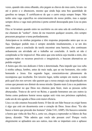 vezes, quando não estou olhando, eles pegam as chaves do meu carro, levam- no
até o posto e o abastecem, mesmo que ainda haja uma boa quantidade de
gasolina no tanque. E certificam-se de que o carro esteja sempre limpo. Não
tenho uma vaga específica no estacionamento do nosso prédio, mas a equipe
sempre deixa a vaga mais próxima à porta central desocupada para Lisa ou para
mim.
Eles se levantam quando entro no escritório ou em uma sala de conferências, e
me chamam de "senhor". Antes de me trazerem qualquer assunto, eles sempre
procuram pesquisar o tema profundamente.
Antecipam-se às minhas perguntas e têm respostas preparadas antes que eu as
faça. Qualquer pedido meu é sempre atendido imediatamente, e se um dos
caminhos para a conclusão da tarefa encontrar uma barreira, eles continuam
arduamente em atividade até o trabalho ser concluído. A tarefa só não é
completada se for impossível. Mas antes que esta notícia seja trazida a mim, eles
esgotam todos os recursos possíveis e imagináveis, e buscam alternativas ao
pedido original.
A honra que eles nos dedicam é forte e determinada. Para impedir que isso suba
à minha cabeça, lembro, antes de mais nada, que ao me honrarem, eles estão
honrando a Jesus. Em segundo lugar, conscientizo-me plenamente da
recompensa que receberão. Em terceiro lugar, tenho sempre em mente a razão
pela qual eles nos servem: não querem que a nossa energia seja desperdiçada em
coisas que possam nos distrair da nossa missão. Quanto mais Lisa e eu pudermos
nos concentrar no que Deus nos chamou para fazer, mais as pessoas serão
abençoadas. Trata-se de servir no Reino, e quando honramos uns aos outros (a
forma como podemos honrar nossa equipe será vista nos próximos capítulos),
cada um de nós agrada a Deus com maior eficácia.
Lisa e eu não estamos buscando honra. O fato de um líder buscar ou exigir honra
é algo que está em desarmonia com o coração de Deus. Jesus disse: "Eu não
busco a honra que procede dos homens" (João 5:41; AMP). Ele buscava somente
a honra que vinha do Seu Pai e, certa vez, chegou a repreender os líderes de Sua
época, dizendo: "Não admira que vocês não possam crer! Porque vocês
alegremente se aplaudem uns aos outros, mas não se importam com o aplauso
 