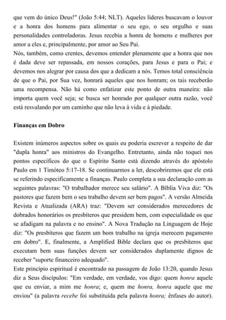 que vem do único Deus!" (João 5:44; NLT). Aqueles líderes buscavam o louvor
e a honra dos homens para alimentar o seu ego, o seu orgulho e suas
personalidades controladoras. Jesus recebia a honra de homens e mulheres por
amor a eles e, principalmente, por amor ao Seu Pai.
Nós, também, como crentes, devemos entender plenamente que a honra que nos
é dada deve ser repassada, em nossos corações, para Jesus e para o Pai; e
devemos nos alegrar por causa dos que a dedicam a nós. Temos total consciência
de que o Pai, por Sua vez, honrará aqueles que nos honram; os tais receberão
uma recompensa. Não há como enfatizar este ponto de outra maneira: não
importa quem você seja; se busca ser honrado por qualquer outra razão, você
está resvalando por um caminho que não leva à vida e à piedade.
Finanças em Dobro
Existem inúmeros aspectos sobre os quais eu poderia escrever a respeito de dar
"dupla honra" aos ministros do Evangelho. Entretanto, ainda não toquei nos
pontos específicos do que o Espírito Santo está dizendo através do apóstolo
Paulo em 1 Timóteo 5:17-18. Se continuarmos a ler, descobriremos que ele está
se referindo especificamente a finanças. Paulo completa a sua declaração com as
seguintes palavras: "O trabalhador merece seu salário". A Bíblia Viva diz: "Os
pastores que fazem bem o seu trabalho devem ser bem pagos". A versão Almeida
Revista e Atualizada (ARA) traz: "Devem ser considerados merecedores de
dobrados honorários os presbíteros que presidem bem, com especialidade os que
se afadigam na palavra e no ensino". A Nova Tradução na Linguagem de Hoje
diz: "Os presbíteros que fazem um bom trabalho na igreja merecem pagamento
em dobro". E, finalmente, a Amplified Bible declara que os presbíteros que
executam bem suas funções devem ser considerados duplamente dignos de
receber "suporte financeiro adequado".
Este princípio espiritual é encontrado na passagem de João 13:20, quando Jesus
diz a Seus discípulos: "Em verdade, em verdade, vos digo: quem honra aquele
que eu enviar, a mim me honra; e, quem me honra, honra aquele que me
enviou" (a palavra recebe foi substituída pela palavra honra; ênfases do autor).
 