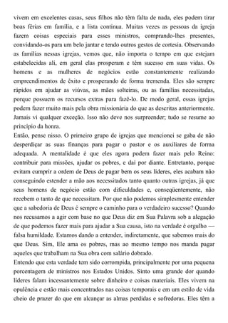 vivem em excelentes casas, seus filhos não têm falta de nada, eles podem tirar
boas férias em família, e a lista continua. Muitas vezes as pessoas da igreja
fazem coisas especiais para esses ministros, comprando-lhes presentes,
convidando-os para um belo jantar e tendo outros gestos de cortesia. Observando
as famílias nessas igrejas, vemos que, não importa o tempo em que estejam
estabelecidas ali, em geral elas prosperam e têm sucesso em suas vidas. Os
homens e as mulheres de negócios estão constantemente realizando
empreendimentos de êxito e prosperando de forma tremenda. Eles são sempre
rápidos em ajudar as viúvas, as mães solteiras, ou as famílias necessitadas,
porque possuem os recursos extras para fazê-lo. De modo geral, essas igrejas
podem fazer muito mais pela obra missionária do que as descritas anteriormente.
Jamais vi qualquer exceção. Isso não deve nos surpreender; tudo se resume ao
princípio da honra.
Então, pense nisso. O primeiro grupo de igrejas que mencionei se gaba de não
desperdiçar as suas finanças para pagar o pastor e os auxiliares de forma
adequada. A mentalidade é que eles agora podem fazer mais pelo Reino:
contribuir para missões, ajudar os pobres, e daí por diante. Entretanto, porque
evitam cumprir a ordem de Deus de pagar bem os seus líderes, eles acabam não
conseguindo estender a mão aos necessitados tanto quanto outras igrejas, já que
seus homens de negócio estão com dificuldades e, conseqüentemente, não
recebem o tanto de que necessitam. Por que não podemos simplesmente entender
que a sabedoria de Deus é sempre o caminho para o verdadeiro sucesso? Quando
nos recusamos a agir com base no que Deus diz em Sua Palavra sob a alegação
de que podemos fazer mais para ajudar a Sua causa, isto na verdade é orgulho —
falsa humildade. Estamos dando a entender, indiretamente, que sabemos mais do
que Deus. Sim, Ele ama os pobres, mas ao mesmo tempo nos manda pagar
aqueles que trabalham na Sua obra com salário dobrado.
Entendo que esta verdade tem sido corrompida, principalmente por uma pequena
porcentagem de ministros nos Estados Unidos. Sinto uma grande dor quando
líderes falam incessantemente sobre dinheiro e coisas materiais. Eles vivem na
opulência e estão mais concentrados nas coisas temporais e em um estilo de vida
cheio de prazer do que em alcançar as almas perdidas e sofredoras. Eles têm a
 