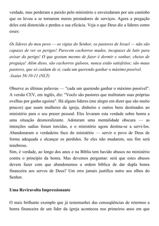 verdade, mas perderam a paixão pelo ministério e enveredaram por um caminho
que os levou a se tornarem meros prestadores de serviços. Agora a pregação
deles está distorcida e perdeu a sua eficácia. Veja o que Deus diz a líderes como
esses:
Os líderes do meu povo — os vigias do Senhor, os pastores de Israel — não são
capazes de ver os perigos! Parecem cachorros mudos, incapazes de latir para
avisar do perigo! O que gostam mesmo de fazer é dormir e sonhar, cheios de
preguiça! Além disso, são cachorros gulosos, nunca estão satisfeitos; são maus
pastores, que só cuidam de si, cada um querendo ganhar o máximo possível.
-Isaías 56:10-11 (NLT)
Observe as últimas palavras — "cada um querendo ganhar o máximo possível".
A versão CEV, em inglês, diz: "Vocês são pastores que maltratam suas próprias
ovelhas por ganho egoísta". Há alguns líderes (me alegro em dizer que são muito
poucos) que usam mulheres da igreja, dinheiro e outros bens destinados ao
ministério para o seu prazer pessoal. Eles levaram esta verdade sobre honra a
uma situação desmoralizante. Adotaram uma mentalidade obscura — as
intenções sadias foram torcidas, e o ministério agora destina-se a servi-los.
Abandonaram o verdadeiro foco do ministério — servir o povo de Deus de
forma adequada e alcançar os perdidos. Se eles não mudarem, seu fim será
tenebroso.
Sim, é verdade, ao longo dos anos e na Bíblia tem havido abusos no ministério
contra o princípio da honra. Mas devemos perguntar: será que estes abusos
devem fazer com que abandonemos a ordem bíblica de dar dupla honra
financeira aos servos de Deus? Um erro jamais justifica outro aos olhos do
Senhor.
Uma Reviravolta Impressionante
O mais brilhante exemplo que já testemunhei das conseqüências de retermos a
honra financeira de um líder da igreja aconteceu nos primeiros anos em que
 