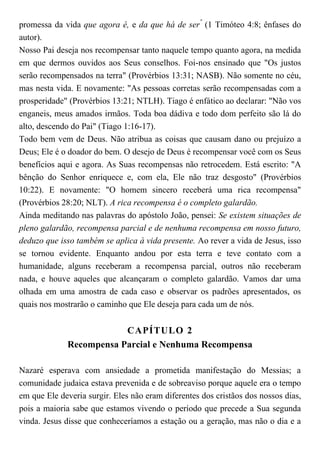 promessa da vida que agora é, e da que há de ser"
(1 Timóteo 4:8; ênfases do
autor).
Nosso Pai deseja nos recompensar tanto naquele tempo quanto agora, na medida
em que dermos ouvidos aos Seus conselhos. Foi-nos ensinado que "Os justos
serão recompensados na terra" (Provérbios 13:31; NASB). Não somente no céu,
mas nesta vida. E novamente: "As pessoas corretas serão recompensadas com a
prosperidade" (Provérbios 13:21; NTLH). Tiago é enfático ao declarar: "Não vos
enganeis, meus amados irmãos. Toda boa dádiva e todo dom perfeito são lá do
alto, descendo do Pai" (Tiago 1:16-17).
Todo bem vem de Deus. Não atribua as coisas que causam dano ou prejuízo a
Deus; Ele é o doador do bem. O desejo de Deus é recompensar você com os Seus
benefícios aqui e agora. As Suas recompensas não retrocedem. Está escrito: "A
bênção do Senhor enriquece e, com ela, Ele não traz desgosto" (Provérbios
10:22). E novamente: "O homem sincero receberá uma rica recompensa"
(Provérbios 28:20; NLT). A rica recompensa é o completo galardão.
Ainda meditando nas palavras do apóstolo João, pensei: Se existem situações de
pleno galardão, recompensa parcial e de nenhuma recompensa em nosso futuro,
deduzo que isso também se aplica à vida presente. Ao rever a vida de Jesus, isso
se tornou evidente. Enquanto andou por esta terra e teve contato com a
humanidade, alguns receberam a recompensa parcial, outros não receberam
nada, e houve aqueles que alcançaram o completo galardão. Vamos dar uma
olhada em uma amostra de cada caso e observar os padrões apresentados, os
quais nos mostrarão o caminho que Ele deseja para cada um de nós.
CAPÍTULO 2
Recompensa Parcial e Nenhuma Recompensa
Nazaré esperava com ansiedade a prometida manifestação do Messias; a
comunidade judaica estava prevenida e de sobreaviso porque aquele era o tempo
em que Ele deveria surgir. Eles não eram diferentes dos cristãos dos nossos dias,
pois a maioria sabe que estamos vivendo o período que precede a Sua segunda
vinda. Jesus disse que conheceríamos a estação ou a geração, mas não o dia e a
 