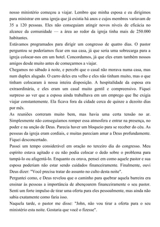 nosso ministério começou a viajar. Lembro que minha esposa e eu dirigimos
para ministrar em uma igreja que já existia há anos e cujos membros variavam de
35 a 120 pessoas. Eles não conseguiam atingir novos níveis de eficácia no
alcance da comunidade — a área ao redor da igreja tinha mais de 250.000
habitantes.
Estávamos programados para dirigir um congresso de quatro dias. O pastor
perguntou se poderíamos ficar em sua casa, já que seria uma sobrecarga para a
igreja colocar-nos em um hotel. Concordamos, já que eles eram também nossos
amigos desde muito antes de começarmos a viajar.
Chegamos no sábado à noite, e percebi que o casal não morava numa casa, mas
num duplex alugado. O carro deles era velho e eles não tinham muito, mas o que
tinham colocaram à nossa inteira disposição. A hospitalidade da esposa era
extraordinária, e eles eram um casal muito gentil e compreensivo. Fiquei
surpreso ao ver que a esposa ainda trabalhava em um emprego que lhe exigia
viajar constantemente. Ela ficava fora da cidade cerca de quinze a dezoito dias
por mês.
As reuniões correram muito bem, mas havia uma certa tensão no ar.
Simplesmente não conseguíamos romper essa atmosfera e entrar na presença, no
poder e na unção de Deus. Parecia haver um bloqueio para se receber do céu. As
pessoas da igreja eram cordiais, e muitas pareciam amar a Deus profundamente.
Fiquei desconcertado.
Passei um tempo considerável em oração no terceiro dia do congresso. Meu
espírito estava agitado e eu não podia colocar o dedo sobre o problema para
tampá-lo ou afugentá-lo. Enquanto eu orava, pensei em como aquele pastor e sua
esposa poderiam não estar sendo cuidados financeiramente. Finalmente, ouvi
Deus dizer: "Você precisa tratar do assunto no culto desta noite".
Perguntei como, e Deus revelou que o caminho para quebrar aquela barreira era
ensinar às pessoas a importância de abençoarem financeiramente o seu pastor.
Senti um forte impulso de tirar uma oferta para eles pessoalmente, mas ainda não
sabia exatamente como faria isso.
Naquela tarde, o pastor me disse: "John, não vou tirar a oferta para o seu
ministério esta noite. Gostaria que você o fizesse".
 