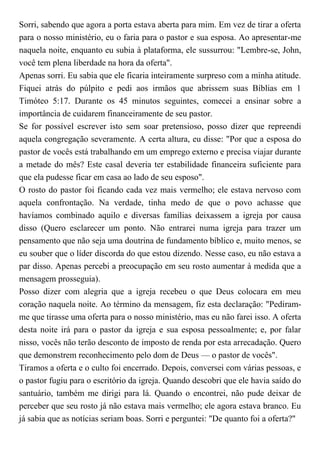 Sorri, sabendo que agora a porta estava aberta para mim. Em vez de tirar a oferta
para o nosso ministério, eu o faria para o pastor e sua esposa. Ao apresentar-me
naquela noite, enquanto eu subia à plataforma, ele sussurrou: "Lembre-se, John,
você tem plena liberdade na hora da oferta".
Apenas sorri. Eu sabia que ele ficaria inteiramente surpreso com a minha atitude.
Fiquei atrás do púlpito e pedi aos irmãos que abrissem suas Bíblias em 1
Timóteo 5:17. Durante os 45 minutos seguintes, comecei a ensinar sobre a
importância de cuidarem financeiramente de seu pastor.
Se for possível escrever isto sem soar pretensioso, posso dizer que repreendi
aquela congregação severamente. A certa altura, eu disse: "Por que a esposa do
pastor de vocês está trabalhando em um emprego externo e precisa viajar durante
a metade do mês? Este casal deveria ter estabilidade financeira suficiente para
que ela pudesse ficar em casa ao lado de seu esposo".
O rosto do pastor foi ficando cada vez mais vermelho; ele estava nervoso com
aquela confrontação. Na verdade, tinha medo de que o povo achasse que
havíamos combinado aquilo e diversas famílias deixassem a igreja por causa
disso (Quero esclarecer um ponto. Não entrarei numa igreja para trazer um
pensamento que não seja uma doutrina de fundamento bíblico e, muito menos, se
eu souber que o líder discorda do que estou dizendo. Nesse caso, eu não estava a
par disso. Apenas percebi a preocupação em seu rosto aumentar à medida que a
mensagem prosseguia).
Posso dizer com alegria que a igreja recebeu o que Deus colocara em meu
coração naquela noite. Ao término da mensagem, fiz esta declaração: "Pediram-
me que tirasse uma oferta para o nosso ministério, mas eu não farei isso. A oferta
desta noite irá para o pastor da igreja e sua esposa pessoalmente; e, por falar
nisso, vocês não terão desconto de imposto de renda por esta arrecadação. Quero
que demonstrem reconhecimento pelo dom de Deus — o pastor de vocês".
Tiramos a oferta e o culto foi encerrado. Depois, conversei com várias pessoas, e
o pastor fugiu para o escritório da igreja. Quando descobri que ele havia saído do
santuário, também me dirigi para lá. Quando o encontrei, não pude deixar de
perceber que seu rosto já não estava mais vermelho; ele agora estava branco. Eu
já sabia que as notícias seriam boas. Sorri e perguntei: "De quanto foi a oferta?"
 
