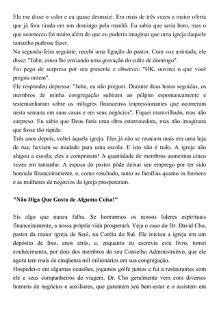 Ele me disse o valor e eu quase desmaiei. Era mais de três vezes a maior oferta
que já fora tirada em um domingo pela manhã. Eu sabia que seria bom, mas o
que aconteceu foi muito além do que eu poderia imaginar que uma igreja daquele
tamanho pudesse fazer.
Na segunda-feira seguinte, recebi uma ligação do pastor. Com voz animada, ele
disse: "John, estou lhe enviando uma gravação do culto de domingo".
Fui pego de surpresa por seu presente e observei: "OK, ouvirei o que você
pregou ontem".
Ele respondeu depressa: "John, eu não preguei. Durante duas horas seguidas, os
membros de minha congregação subiram ao púlpito espontaneamente e
testemunharam sobre os milagres financeiros impressionantes que ocorreram
nesta semana em suas casas e em seus negócios". Fiquei maravilhado, mas não
surpreso. Eu sabia que Deus faria uma obra estarrecedora, mas não imaginara
que fosse tão rápido.
Três anos depois, voltei àquela igreja. Eles já não se reuniam mais em uma loja
de rua; haviam se mudado para uma escola. E isto não é tudo. A igreja não
alugou a escola; eles a compraram! A quantidade de membros aumentou cinco
vezes em tamanho. A esposa do pastor pôde deixar seu emprego por ter sido
honrada financeiramente, e, como resultado, tanto as famílias quanto os homens
e as mulheres de negócios da igreja prosperaram.
"Não Diga Que Gosta de Alguma Coisa!"
Eis algo que nunca falha. Se honrarmos os nossos líderes espirituais
financeiramente, a nossa própria vida prosperará. Veja o caso do Dr. David Cho,
pastor da maior igreja de Seul, na Coréia do Sul. Ele iniciou a igreja em um
depósito de lixo, anos atrás, e, enquanto eu escrevia este livro, tomei
conhecimento, por dois dos membros do seu Conselho Administrativo, que ele
agora tem mais de cinqüenta mil milionários em sua congregação.
Hospedei-o em algumas ocasiões, jogamos golfe juntos e fui a restaurantes com
ele e seus companheiros de viagem. Dr. Cho geralmente vem com diversos
homens de negócios e auxiliares, que garantem seu bem-estar e o assistem em
 