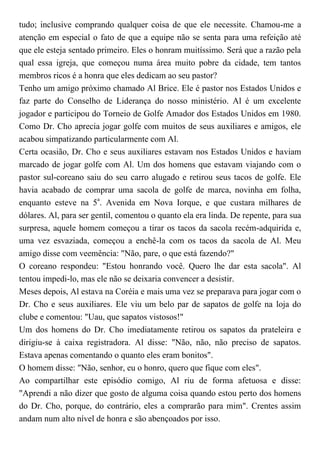 tudo; inclusive comprando qualquer coisa de que ele necessite. Chamou-me a
atenção em especial o fato de que a equipe não se senta para uma refeição até
que ele esteja sentado primeiro. Eles o honram muitíssimo. Será que a razão pela
qual essa igreja, que começou numa área muito pobre da cidade, tem tantos
membros ricos é a honra que eles dedicam ao seu pastor?
Tenho um amigo próximo chamado Al Brice. Ele é pastor nos Estados Unidos e
faz parte do Conselho de Liderança do nosso ministério. Al é um excelente
jogador e participou do Torneio de Golfe Amador dos Estados Unidos em 1980.
Como Dr. Cho aprecia jogar golfe com muitos de seus auxiliares e amigos, ele
acabou simpatizando particularmente com Al.
Certa ocasião, Dr. Cho e seus auxiliares estavam nos Estados Unidos e haviam
marcado de jogar golfe com Al. Um dos homens que estavam viajando com o
pastor sul-coreano saiu do seu carro alugado e retirou seus tacos de golfe. Ele
havia acabado de comprar uma sacola de golfe de marca, novinha em folha,
enquanto esteve na 5a
. Avenida em Nova Iorque, e que custara milhares de
dólares. Al, para ser gentil, comentou o quanto ela era linda. De repente, para sua
surpresa, aquele homem começou a tirar os tacos da sacola recém-adquirida e,
uma vez esvaziada, começou a enchê-la com os tacos da sacola de Al. Meu
amigo disse com veemência: "Não, pare, o que está fazendo?"
O coreano respondeu: "Estou honrando você. Quero lhe dar esta sacola". Al
tentou impedi-lo, mas ele não se deixaria convencer a desistir.
Meses depois, Al estava na Coréia e mais uma vez se preparava para jogar com o
Dr. Cho e seus auxiliares. Ele viu um belo par de sapatos de golfe na loja do
clube e comentou: "Uau, que sapatos vistosos!"
Um dos homens do Dr. Cho imediatamente retirou os sapatos da prateleira e
dirigiu-se à caixa registradora. Al disse: "Não, não, não preciso de sapatos.
Estava apenas comentando o quanto eles eram bonitos".
O homem disse: "Não, senhor, eu o honro, quero que fique com eles".
Ao compartilhar este episódio comigo, Al riu de forma afetuosa e disse:
"Aprendi a não dizer que gosto de alguma coisa quando estou perto dos homens
do Dr. Cho, porque, do contrário, eles a comprarão para mim". Crentes assim
andam num alto nível de honra e são abençoados por isso.
 