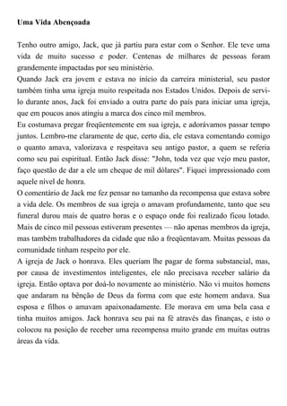 Uma Vida Abençoada
Tenho outro amigo, Jack, que já partiu para estar com o Senhor. Ele teve uma
vida de muito sucesso e poder. Centenas de milhares de pessoas foram
grandemente impactadas por seu ministério.
Quando Jack era jovem e estava no início da carreira ministerial, seu pastor
também tinha uma igreja muito respeitada nos Estados Unidos. Depois de servi-
lo durante anos, Jack foi enviado a outra parte do país para iniciar uma igreja,
que em poucos anos atingiu a marca dos cinco mil membros.
Eu costumava pregar freqüentemente em sua igreja, e adorávamos passar tempo
juntos. Lembro-me claramente de que, certo dia, ele estava comentando comigo
o quanto amava, valorizava e respeitava seu antigo pastor, a quem se referia
como seu pai espiritual. Então Jack disse: "John, toda vez que vejo meu pastor,
faço questão de dar a ele um cheque de mil dólares". Fiquei impressionado com
aquele nível de honra.
O comentário de Jack me fez pensar no tamanho da recompensa que estava sobre
a vida dele. Os membros de sua igreja o amavam profundamente, tanto que seu
funeral durou mais de quatro horas e o espaço onde foi realizado ficou lotado.
Mais de cinco mil pessoas estiveram presentes — não apenas membros da igreja,
mas também trabalhadores da cidade que não a freqüentavam. Muitas pessoas da
comunidade tinham respeito por ele.
A igreja de Jack o honrava. Eles queriam lhe pagar de forma substancial, mas,
por causa de investimentos inteligentes, ele não precisava receber salário da
igreja. Então optava por doá-lo novamente ao ministério. Não vi muitos homens
que andaram na bênção de Deus da forma com que este homem andava. Sua
esposa e filhos o amavam apaixonadamente. Ele morava em uma bela casa e
tinha muitos amigos. Jack honrava seu pai na fé através das finanças, e isto o
colocou na posição de receber uma recompensa muito grande em muitas outras
áreas da vida.
 