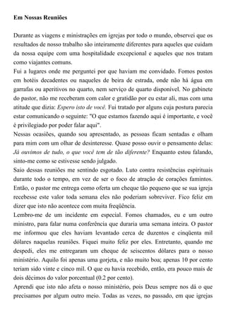 Em Nossas Reuniões
Durante as viagens e ministrações em igrejas por todo o mundo, observei que os
resultados de nosso trabalho são inteiramente diferentes para aqueles que cuidam
da nossa equipe com uma hospitalidade excepcional e aqueles que nos tratam
como viajantes comuns.
Fui a lugares onde me perguntei por que haviam me convidado. Fomos postos
em hotéis decadentes ou naqueles de beira de estrada, onde não há água em
garrafas ou aperitivos no quarto, nem serviço de quarto disponível. No gabinete
do pastor, não me receberam com calor e gratidão por eu estar ali, mas com uma
atitude que dizia: Espero isto de você. Fui tratado por alguns cuja postura parecia
estar comunicando o seguinte: "O que estamos fazendo aqui é importante, e você
é privilegiado por poder falar aqui".
Nessas ocasiões, quando sou apresentado, as pessoas ficam sentadas e olham
para mim com um olhar de desinteresse. Quase posso ouvir o pensamento delas:
Já ouvimos de tudo, o que você tem de tão diferente? Enquanto estou falando,
sinto-me como se estivesse sendo julgado.
Saio dessas reuniões me sentindo esgotado. Luto contra resistências espirituais
durante todo o tempo, em vez de ser o foco de atração de corações famintos.
Então, o pastor me entrega como oferta um cheque tão pequeno que se sua igreja
recebesse este valor toda semana eles não poderiam sobreviver. Fico feliz em
dizer que isto não acontece com muita freqüência.
Lembro-me de um incidente em especial. Fomos chamados, eu e um outro
ministro, para falar numa conferência que duraria uma semana inteira. O pastor
me informou que eles haviam levantado cerca de duzentos e cinqüenta mil
dólares naquelas reuniões. Fiquei muito feliz por eles. Entretanto, quando me
despedi, eles me entregaram um cheque de seiscentos dólares para o nosso
ministério. Aquilo foi apenas uma gorjeta, e não muito boa; apenas 10 por cento
teriam sido vinte e cinco mil. O que eu havia recebido, então, era pouco mais de
dois décimos do valor porcentual (0.2 por cento).
Aprendi que isto não afeta o nosso ministério, pois Deus sempre nos dá o que
precisamos por algum outro meio. Todas as vezes, no passado, em que igrejas
 
