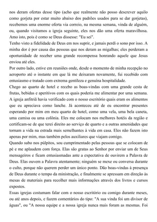 nos deram ofertas desse tipo (acho que realmente não posso descrever aquilo
como gorjeta por estar muito abaixo dos padrões usados para se dar gorjetas),
recebemos uma enorme oferta via correio, na mesma semana, vinda de alguém,
ou, quando visitamos a igreja seguinte, eles nos dão uma oferta maravilhosa.
Amo isto, pois é como se Deus dissesse: "Eu sei".
Tenho visto a fidelidade de Deus em nos suprir, e jamais perdi o sono por isso. A
minha dor é por causa das pessoas que nos deram as migalhas; eles perderam a
oportunidade de receber uma grande recompensa honrando aquele que Jesus
enviou até eles.
Por outro lado, estive em reuniões onde, desde o momento de minha recepção no
aeroporto até o instante em que lá me deixaram novamente, fui recebido com
entusiasmo e tratado com extrema gentileza e genuína hospitalidade.
Chego ao quarto de hotel e recebo as boas-vindas com uma grande cesta de
frutas, bebidas e aperitivos com os quais poderia me alimentar por uma semana.
A igreja anfitriã havia verificado com o nosso escritório quais eram os alimentos
que eu apreciava como lanche. Já aconteceu até de eu encontrar presentes
esperando por mim em meu quarto de hotel, como uma vela, uma bela caneta,
uma camisa ou uma colônia. Eles me colocam nos melhores hotéis da região e
certificam-se de que terei direito ao serviço de quarto e a outras amenidades que
tornam a vida na estrada mais semelhantes à vida em casa. Eles não fazem isto
apenas por mim, mas também pelos auxiliares que viajam comigo.
Quando subo nos púlpitos, sou cumprimentado pelas pessoas que se colocam de
pé e me aplaudem com força. Elas são gratas ao Senhor por enviar um de Seus
mensageiros e ficam entusiasmadas ante a expectativa de ouvirem a Palavra de
Deus. Elas ouvem a Palavra atentamente; ninguém se mexe ou conversa durante
o culto, porque não querem perder um único ponto. Dão boas-vindas à presença
de Deus durante o tempo da ministração, e finalmente se apressam em direção às
mesas de materiais para recolher mais informações através dos livros e cursos
expostos.
Essas igrejas costumam falar com o nosso escritório ou comigo durante meses,
ou até anos depois, e fazem comentários do tipo: "A sua vinda foi um divisor de
águas", ou "A nossa equipe e a nossa igreja nunca mais foram as mesmas. Foi
 