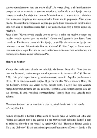 como se passássemos para um outro nível". As vezes chego a rir interiormente,
porque talvez exatamente na semana anterior eu tenha ido a uma igreja que nos
tratou como simples viajantes comuns. Ministrei sobre o mesmo tema e visitei-os
com o mesmo propósito, mas os resultados foram muito pequenos. Além disso,
não foi feito nenhum comentário depois que parti. Essa constatação mostra, mais
uma vez, que os resultados nada têm a ver comigo, mas com a forma como sou
recebido.
Jesus disse: "Quem recebe aquele que eu enviar, a mim me recebe; e quem me
recebe, recebe aquele que me enviou". Como você gostaria que Jesus fosse
tratado se Ele fosse o pastor da Sua igreja, ou se Ele visitasse a sua igreja para
ministrar em um determinado fim de semana? O fato é que a forma como
tratamos aqueles que Ele nos envia é exatamente a forma como o tratamos, e é
exatamente a forma como tratamos o Pai.
Honre ao Senhor
Vamos dar mais uma olhada no princípio da honra. Deus diz: "Aos que me
honram, honrarei, porém os que me desprezam serão desmerecidos" (1 Samuel
2:30). Esta palavra precisa ser gravada em nosso coração. Aqueles que honram a
Deus, Ele os honrará em retribuição. Diga em voz alta: "Se eu honrar a Deus, Ele
me honrará". Repita isto várias vezes, medite nisto, e deixe que esta verdade
mergulhe profundamente em seu coração. Honrar a Deus é atrair a honra dele em
sua direção. E uma realidade surpreendente! Vamos levar esta verdade mais
adiante.
Honra ao Senhor com os teus bens e com as primícias de toda a tua renda.
- Provérbios 3:9
Somos ensinados a honrar a Deus com os nossos bens. A Amplified Bible diz:
"Honra ao Senhor com o teu capital e a tua provisão [de trabalhos justos] e com
as primícias de toda a tua renda". A versão CEV diz: "Honra ao Senhor dando a
Ele o teu dinheiro". Esta é uma forma pela qual honramos a Deus — dando a Ele
 