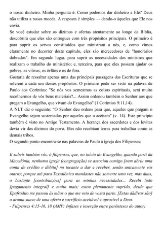 o nosso dinheiro. Minha pergunta é: Como podemos dar dinheiro a Ele? Deus
não utiliza a nossa moeda. A resposta é simples — dando-o àqueles que Ele nos
envia.
Se você estudar sobre os dízimos e ofertas atentamente ao longo da Bíblia,
descobrirá que eles são entregues com três propósitos principais. O primeiro é
para suprir os servos constituídos que ministram a nós, e, como vimos
claramente no decorrer deste capítulo, eles são merecedores de "honorários
dobrados". Em segundo lugar, para suprir as necessidades dos ministros que
realizam o trabalho do ministério; e, terceiro, para que eles possam ajudar os
pobres, as viúvas, os órfãos e os de fora.
Gostaria de ressaltar apenas uma das principais passagens das Escrituras que se
referem a cada um desses propósitos. O primeiro pode ser visto na palavra de
Paulo aos Coríntios: "Se nós vos semeamos as coisas espirituais, será muito
recolhermos de vós bens materiais?... Assim ordenou também o Senhor aos que
pregam o Evangelho, que vivam do Evangelho" (1 Coríntios 9:11,14).
A NLT diz o seguinte: "O Senhor deu ordens para que, aqueles que pregam o
Evangelho sejam sustentados por aqueles que o aceitam" (v. 14). Este princípio
também é visto no Antigo Testamento. A herança dos sacerdotes e dos levitas
devia vir dos dízimos do povo. Eles não recebiam terras para trabalhar como as
demais tribos.
O segundo ponto encontra-se nas palavras de Paulo à igreja dos Filipenses:
E sabeis também vós, ó filipenses, que, no início do Evangelho, quando parti da
Macedônia, nenhuma igreja (congregação) se associou comigo [nem abriu uma
conta de crédito e débito] no tocante a dar e receber, senão unicamente vós
outros; porque até para Tessalônica mandastes não somente uma vez, mas duas,
o bastante [contribuições] para as minhas necessidades... Recebi tudo
[pagamento integral] e muito mais; estou plenamente suprido, desde que
Epafrodito me passou às mãos o que me veio de vossa parte. [Estas dádivas são]
o aroma suave de uma oferta e sacrifício aceitável e aprazível a Deus.
- Filipenses 4:15-16, 18 (AMP; ênfases e inserção entre parênteses do autor)
 