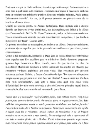 Podemos ver que as dádivas financeiras deles permitiram que Paulo cumprisse a
obra para a qual havia sido chamado. Trocando em miúdos, é necessário dinheiro
para se conduzir um ministério público. Em suas próprias palavras, Paulo estava
"plenamente suprido". Ao dar, os filipenses entraram em parceria com ele na
tarefa de alcançar vidas.
Quanto ao terceiro ponto, no Antigo Testamento, Deus instruiu que o dízimo
deveria ser dado aos levitas (ministros), aos estrangeiros, aos órfãos e às viúvas
(ver Deuteronômio 26:12). No Novo Testamento, todos os líderes concordaram:
"Recomendando-nos somente que nos lembrássemos dos pobres, o que também
me esforcei por fazer" (Gálatas 2:10).
Os pobres incluiriam os estrangeiros, os órfãos e as viúvas. Dando aos ministros,
podemos ajudar aqueles que estão passando necessidades e que talvez jamais
encontraremos.
Como já foi mencionado, honramos a Deus com as nossas finanças contribuindo
com aqueles que Ele escolheu para o ministério. Então devemos perguntar:
quantos hoje desonram a Deus retendo, mais do que devem, da obra do
ministério? Muitos não dizimam, e outros tantos não dão ofertas aos obreiros que
semearam verdades espirituais em suas vidas. Eles reclamam por ouvirem
ministros pedirem dinheiro e fazem afirmações do tipo: "Por que eles não podem
simplesmente pregar para mim sem falar em ofertas? As coisas não têm ido bem
para mim ultimamente". Será esta a razão pela qual eles estão tendo
dificuldades? Por não terem colocado a obra de Deus em primeiro lugar? Então,
em essência, eles honram mais a si mesmos do que a Deus.
Vejam qual é o resultado: Vocês plantam muito, mas colhem pouco. Têm muito
pouco para comer e beber, e não têm roupas para se esquentarem no frio. Seus
salários desaparecem como se vocês pusessem o dinheiro em bolsos furados!
Pensem bem nisto, diz o Senhor do Universo. Pensem em como vocês têm agido,
e vejam qual foi o resultado! Então, subam às montanhas e de lá tragam
madeira para reconstruir o meu templo. Eu me alegrarei nele e aparecerei ali
em toda a minha glória, diz o Senhor. Vocês alimentam grandes esperanças,
mas conseguem muito pouco. Quando trazem esse pouco para casa, eu o faço
 